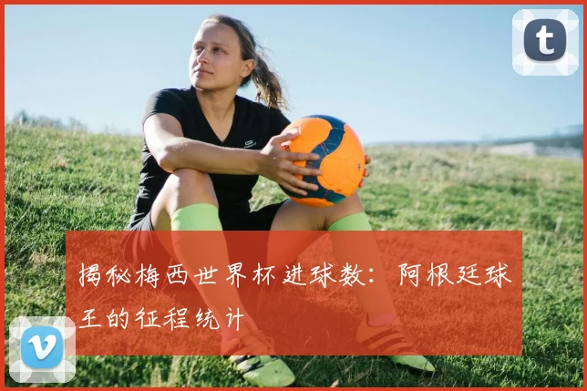 揭秘梅西世界杯进球数：阿根廷球王的征程统计
