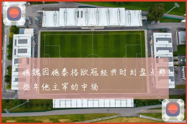 施魏因施泰格欧冠经典时刻盘点那些年他主宰的中场